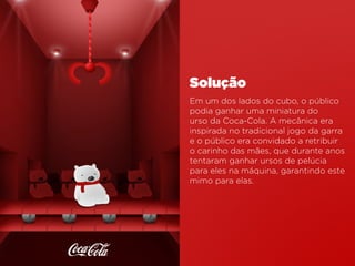 Em um dos lados do cubo, o público
podia ganhar uma miniatura do
urso da Coca-Cola. A mecânica era
inspirada no tradicional jogo da garra
e o público era convidado a retribuir
o carinho das mães, que durante anos
tentaram ganhar ursos de pelúcia
para eles na máquina, garantindo este
mimo para elas.
Solução
 