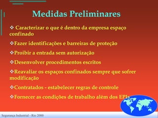 Medidas Preliminares
      Caracterizar o que é dentro da empresa espaço
     confinado
     Fazer identificações e barreiras de proteção
     Proibir a entrada sem autorização
     Desenvolver procedimentos escritos
     Reavaliar os espaços confinados sempre que sofrer
     modificação
     Contratados - estabelecer regras de controle
     Fornecer as condições de trabalho além dos EPIs


Segurança Industrial - Rio 2000
 