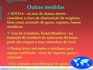 Outras medidas
     SOLDA - ou uso de chama aberta -
    considere o risco de diminuição de oxigênio,
    bem como acúmulo de gases, vapores, fumos
    metálicos
     Uso de Lixadeira, Esmerilhadeira - na
    remoção de resíduos de naturezas diversas,
    pode dar origem a uma atmosfera de risco
    Nunca levar solventes e similares para
    espaço confinado - risco de vapores, gases e
    explosão
       Ter cuidado com liberação de gases,
Segurança Industrial - Riopróximo ao espaço confinado
       vapores 2000
 