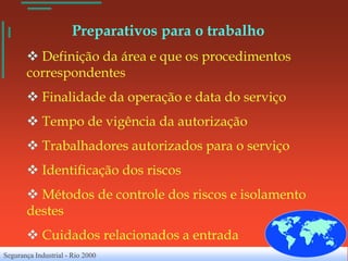 Preparativos para o trabalho
        Definição da área e que os procedimentos
       correspondentes
        Finalidade da operação e data do serviço
        Tempo de vigência da autorização
        Trabalhadores autorizados para o serviço
        Identificação dos riscos
        Métodos de controle dos riscos e isolamento
       destes
        Cuidados relacionados a entrada
Segurança Industrial - Rio 2000
 