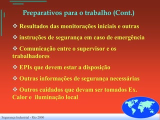 Preparativos para o trabalho (Cont.)
        Resultados das monitorações iniciais e outras
        instruções de segurança em caso de emergência
        Comunicação entre o supervisor e os
       trabalhadores
        EPIs que devem estar a disposição
        Outras informações de segurança necessárias
        Outros cuidados que devam ser tomados Ex.
       Calor e iluminação local


Segurança Industrial - Rio 2000
 