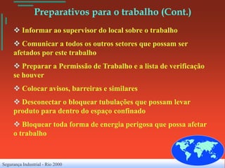 Preparativos para o trabalho (Cont.)
      Informar ao supervisor do local sobre o trabalho
      Comunicar a todos os outros setores que possam ser
     afetados por este trabalho
      Preparar a Permissão de Trabalho e a lista de verificação
     se houver
      Colocar avisos, barreiras e similares
      Desconectar o bloquear tubulações que possam levar
     produto para dentro do espaço confinado
      Bloquear toda forma de energia perigosa que possa afetar
     o trabalho



Segurança Industrial - Rio 2000
 