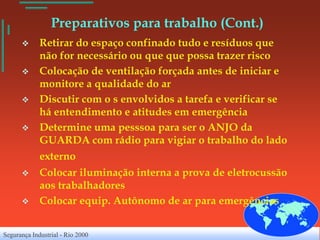 Preparativos para trabalho (Cont.)
            Retirar do espaço confinado tudo e resíduos que
             não for necessário ou que que possa trazer risco
            Colocação de ventilação forçada antes de iniciar e
             monitore a qualidade do ar
            Discutir com o s envolvidos a tarefa e verificar se
             há entendimento e atitudes em emergência
            Determine uma pesssoa para ser o ANJO da
             GUARDA com rádio para vigiar o trabalho do lado
             externo
            Colocar iluminação interna a prova de eletrocussão
             aos trabalhadores
            Colocar equip. Autônomo de ar para emergências


Segurança Industrial - Rio 2000
 