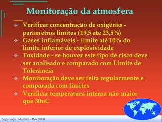 Monitoração da atmosfera
              Verificar concentração de oxigênio -
               parâmetros limites (19,5 até 23,5%)
              Gases inflamáveis - limite até 10% do
               limite inferior de explosividade
              Toxidade - se houver este tipo de risco deve
               ser analisado e comparado com Limite de
               Tolerância
              Monitoração deve ser feita regularmente e
               comparada com limites
              Verificar temperatura interna não maior
               que 30oC

Segurança Industrial - Rio 2000
 