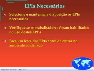 EPIs Necessários
         Selecione e mantenha a disposição os EPIs
          necessários

         Verifique se os trabalhadores foram habilitados
          no uso destes EPI’s

         Faça um teste dos EPIs antes de entrar no
          ambiente confinado




Segurança Industrial - Rio 2000
 