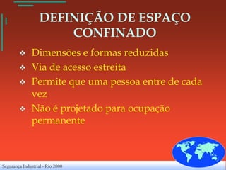 DEFINIÇÃO DE ESPAÇO
                       CONFINADO
              Dimensões e formas reduzidas
              Via de acesso estreita
              Permite que uma pessoa entre de cada
               vez
              Não é projetado para ocupação
               permanente



Segurança Industrial - Rio 2000
 