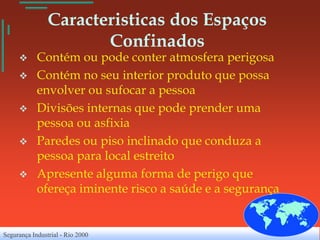 Caracteristicas dos Espaços
                       Confinados
           Contém ou pode conter atmosfera perigosa
           Contém no seu interior produto que possa
            envolver ou sufocar a pessoa
           Divisões internas que pode prender uma
            pessoa ou asfixia
           Paredes ou piso inclinado que conduza a
            pessoa para local estreito
           Apresente alguma forma de perigo que
            ofereça iminente risco a saúde e a segurança


Segurança Industrial - Rio 2000
 