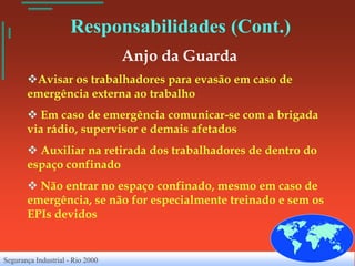 Responsabilidades (Cont.)
                                  Anjo da Guarda
       Avisar os trabalhadores para evasão em caso de
       emergência externa ao trabalho
        Em caso de emergência comunicar-se com a brigada
       via rádio, supervisor e demais afetados
        Auxiliar na retirada dos trabalhadores de dentro do
       espaço confinado
        Não entrar no espaço confinado, mesmo em caso de
       emergência, se não for especialmente treinado e sem os
       EPIs devidos


Segurança Industrial - Rio 2000
 