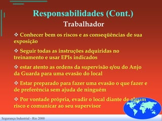 Responsabilidades (Cont.)
                                  Trabalhador
         Conhecer bem os riscos e as conseqüências de sua
        exposição
         Seguir todas as instruções adquiridas no
        treinamento e usar EPIs indicados
         estar atento as ordens da supervisão e/ou do Anjo
        da Guarda para uma evasão do local
         Estar preparado para fazer uma evasão o que fazer e
        de preferência sem ajuda de ninguém
         Por vontade própria, evadir o local diante de algum
        risco e comunicar ao seu supervisor

Segurança Industrial - Rio 2000
 