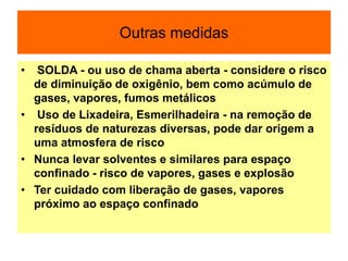 Outras medidas
• SOLDA - ou uso de chama aberta - considere o risco
de diminuição de oxigênio, bem como acúmulo de
gases, vapores, fumos metálicos
• Uso de Lixadeira, Esmerilhadeira - na remoção de
resíduos de naturezas diversas, pode dar origem a
uma atmosfera de risco
• Nunca levar solventes e similares para espaço
confinado - risco de vapores, gases e explosão
• Ter cuidado com liberação de gases, vapores
próximo ao espaço confinado
 