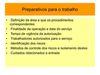 Preparativos para o trabalho
• Definição da área e que os procedimentos
correspondentes
• Finalidade da operação e data do serviço
• Tempo de vigência da autorização
• Trabalhadores autorizados para o serviço
• Identificação dos riscos
• Métodos de controle dos riscos e isolamento destes
• Cuidados relacionados a entrada
 