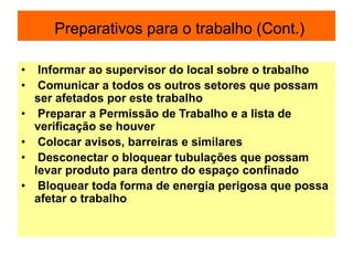 Preparativos para o trabalho (Cont.)
• Informar ao supervisor do local sobre o trabalho
• Comunicar a todos os outros setores que possam
ser afetados por este trabalho
• Preparar a Permissão de Trabalho e a lista de
verificação se houver
• Colocar avisos, barreiras e similares
• Desconectar o bloquear tubulações que possam
levar produto para dentro do espaço confinado
• Bloquear toda forma de energia perigosa que possa
afetar o trabalho
 