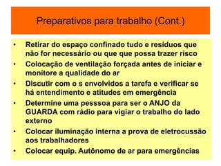 Preparativos para trabalho (Cont.)
• Retirar do espaço confinado tudo e resíduos que
não for necessário ou que que possa trazer risco
• Colocação de ventilação forçada antes de iniciar e
monitore a qualidade do ar
• Discutir com o s envolvidos a tarefa e verificar se
há entendimento e atitudes em emergência
• Determine uma pesssoa para ser o ANJO da
GUARDA com rádio para vigiar o trabalho do lado
externo
• Colocar iluminação interna a prova de eletrocussão
aos trabalhadores
• Colocar equip. Autônomo de ar para emergências
 
