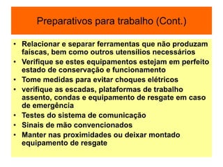 Preparativos para trabalho (Cont.)
• Relacionar e separar ferramentas que não produzam
faíscas, bem como outros utensílios necessários
• Verifique se estes equipamentos estejam em perfeito
estado de conservação e funcionamento
• Tome medidas para evitar choques elétricos
• verifique as escadas, plataformas de trabalho
assento, condas e equipamento de resgate em caso
de emergência
• Testes do sistema de comunicação
• Sinais de mão convencionados
• Manter nas proximidades ou deixar montado
equipamento de resgate
 