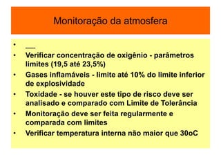 Monitoração da atmosfera
•
• Verificar concentração de oxigênio - parâmetros
limites (19,5 até 23,5%)
• Gases inflamáveis - limite até 10% do limite inferior
de explosividade
• Toxidade - se houver este tipo de risco deve ser
analisado e comparado com Limite de Tolerância
• Monitoração deve ser feita regularmente e
comparada com limites
• Verificar temperatura interna não maior que 30oC
 