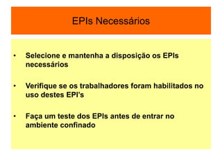 EPIs Necessários
• Selecione e mantenha a disposição os EPIs
necessários
• Verifique se os trabalhadores foram habilitados no
uso destes EPI’s
• Faça um teste dos EPIs antes de entrar no
ambiente confinado
 