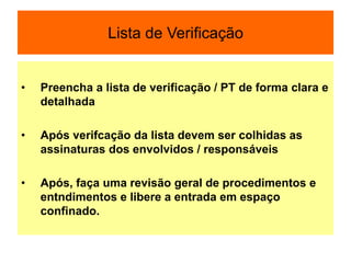 Lista de Verificação
• Preencha a lista de verificação / PT de forma clara e
detalhada
• Após verifcação da lista devem ser colhidas as
assinaturas dos envolvidos / responsáveis
• Após, faça uma revisão geral de procedimentos e
entndimentos e libere a entrada em espaço
confinado.
 