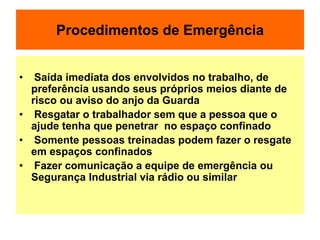 Procedimentos de Emergência
• Saída imediata dos envolvidos no trabalho, de
preferência usando seus próprios meios diante de
risco ou aviso do anjo da Guarda
• Resgatar o trabalhador sem que a pessoa que o
ajude tenha que penetrar no espaço confinado
• Somente pessoas treinadas podem fazer o resgate
em espaços confinados
• Fazer comunicação a equipe de emergência ou
Segurança Industrial via rádio ou similar
 