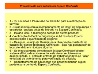 Procedimento para entrada em Espaço Confinado
• 1 - Ter em mãos a Permissão de Trabalho para a realização do
serviço;
• 2 - Estar sempre com o acompanhamento do Dept. de Segurança e
esclarecer dúvidas antes da entrada no Espaço Confinado;
• 3 – Isolar o local, e restringir o acesso de outras pessoas;
• 4 - Verificação do Dept de Segurança se há resíduos tóxicos,
explosividade e quantidade de oxigênio;
• 5 – Designar um anjo da Guarda, para observação constante do
trabalhador dentro do Espaço Confinado; Este não poderá sair do
local atendido em hipótese alguma;
• 6 – Se o equipamento considerado Espaço Confinado possuir
sistema elétrico de acionamento, este dever ser totalmente
desenergizado, e, antes da entrada do trabalhador deve-se fazer
tentativas de acionamento para verificação da eficácia;
• 7 – Raqueteamento de tubulações que possam mandar algum
produto para dentro do Espaço Confinado;
 