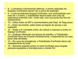 • 8 – Luminárias e ferramentas elétricas a serem utilizadas em
Espaços Confinados devem ser a prova de explosão;
• 9 – Local considerado Espaço Confinado, com profundidade com
mais de 1,5 metro, o trabalhador devera estar com cinto de
segurança amarrado com corda vida, com sua ponta fixa fora do
equipamento;
• 10 – Utilize todos os EPI´s recomendados pelo Dept. de Segurança
• 11 – Antes da entrada, saiba todas as etapas do serviço a ser
realizado;
• 12 – Testar o Ar mandado antes, de colocar a mascara e entrar no
Espaço Confinado;
• 13 – Qualquer alteração nos planos de trabalho, o Trabalhador
Confinado deve ser avisado imediatamente, e dependendo do caso,
parar toda atividade;
• 14 – Em caso de emergência, o Trabalhador Confinado dever sair
imediatamente do local;
• 15 – Somente poderão entrar no local Confinado para resgate,
pessoas equipadas e treinadas para o devido fim;
 