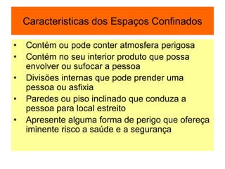 Caracteristicas dos Espaços Confinados
• Contém ou pode conter atmosfera perigosa
• Contém no seu interior produto que possa
envolver ou sufocar a pessoa
• Divisões internas que pode prender uma
pessoa ou asfixia
• Paredes ou piso inclinado que conduza a
pessoa para local estreito
• Apresente alguma forma de perigo que ofereça
iminente risco a saúde e a segurança
 