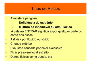 Tipos de Riscos
• Atmosfera perigosa
– Deficiência de oxigênio
– Mistura de inflamável ou atm. Tóxica
• A palavra ENTRAR significa expor qualquer parte do
corpo aos riscos
• Asfixia - por líquido ou sólido
• Choque elétrico
• Exaustão causada por calor excessivo
• Ficar preso em local estreito
• Danos físicos como queda, etc
 