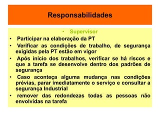 Responsabilidades
• Supervisor
• Participar na elaboração da PT
• Verificar as condições de trabalho, de segurança
exigidas pela PT estão em vigor
• Após início dos trabalhos, verificar se há riscos e
que a tarefa se desenvolve dentro dos padrões de
segurança
• Caso aconteça alguma mudança nas condições
prévias, parar imediatamente o serviço e consultar a
segurança Industrial
• remover das redondezas todas as pessoas não
envolvidas na tarefa
 