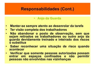 Responsabilidades (Cont.)
• Anjo da Guarda
• Manter-se sempre atento ao desenrolar da tarefa
• Ter visão completa dos trabalhadores
• Não abandonar o posto de observação, sem que
sejam retirados os trabalhadores ou outro anjo da
guarda devidamente treinado e inteirado dos riscos
o substitua
• Saber reconhecer uma situação de risco quando
acontecer
• Verificar que somente pessoas autorizadas possam
entrar em espaços confinados e não permitir
pessoas não envolvidas nas vizinhanças
 