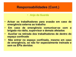 Responsabilidades (Cont.)
• Anjo da Guarda
• Avisar os trabalhadores para evasão em caso de
emergência externa ao trabalho
• Em caso de emergência comunicar-se com a
brigada via rádio, supervisor e demais afetados
• Auxiliar na retirada dos trabalhadores de dentro do
espaço confinado
• Não entrar no espaço confinado, mesmo em caso
de emergência, se não for especialmente treinado e
sem os EPIs devidos
 