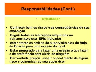 Responsabilidades (Cont.)
• Trabalhador
• Conhecer bem os riscos e as conseqüências de sua
exposição
• Seguir todas as instruções adquiridas no
treinamento e usar EPIs indicados
• estar atento as ordens da supervisão e/ou do Anjo
da Guarda para uma evasão do local
• Estar preparado para fazer uma evasão o que fazer
e de preferência sem ajuda de ninguém
• Por vontade própria, evadir o local diante de algum
risco e comunicar ao seu supervisor
 