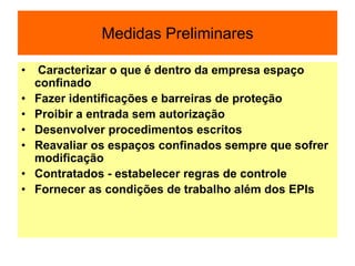 Medidas Preliminares
• Caracterizar o que é dentro da empresa espaço
confinado
• Fazer identificações e barreiras de proteção
• Proibir a entrada sem autorização
• Desenvolver procedimentos escritos
• Reavaliar os espaços confinados sempre que sofrer
modificação
• Contratados - estabelecer regras de controle
• Fornecer as condições de trabalho além dos EPIs
 