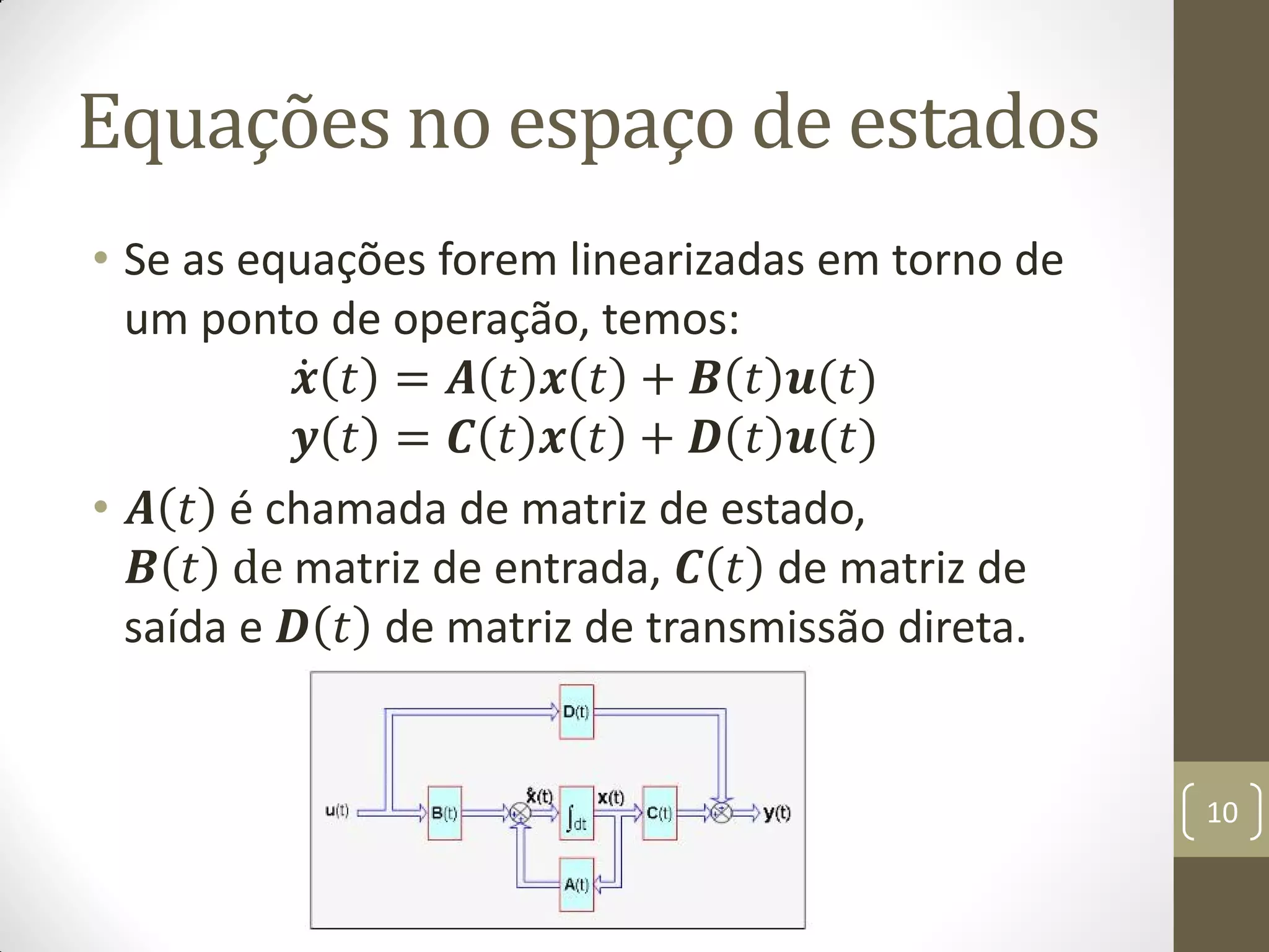 Equações no espaço de estados
• Se as equações forem linearizadas em torno de
um ponto de operação, temos:
𝒙 𝑡 = 𝑨 𝑡 𝒙 𝑡 + 𝑩 𝑡 𝒖(𝑡)
𝒚 𝑡 = 𝑪 𝑡 𝒙 𝑡 + 𝑫 𝑡 𝒖(𝑡)
• 𝑨 𝑡 é chamada de matriz de estado,
𝑩 𝑡 de matriz de entrada, 𝑪 𝑡 de matriz de
saída e 𝑫 𝑡 de matriz de transmissão direta.
10
 