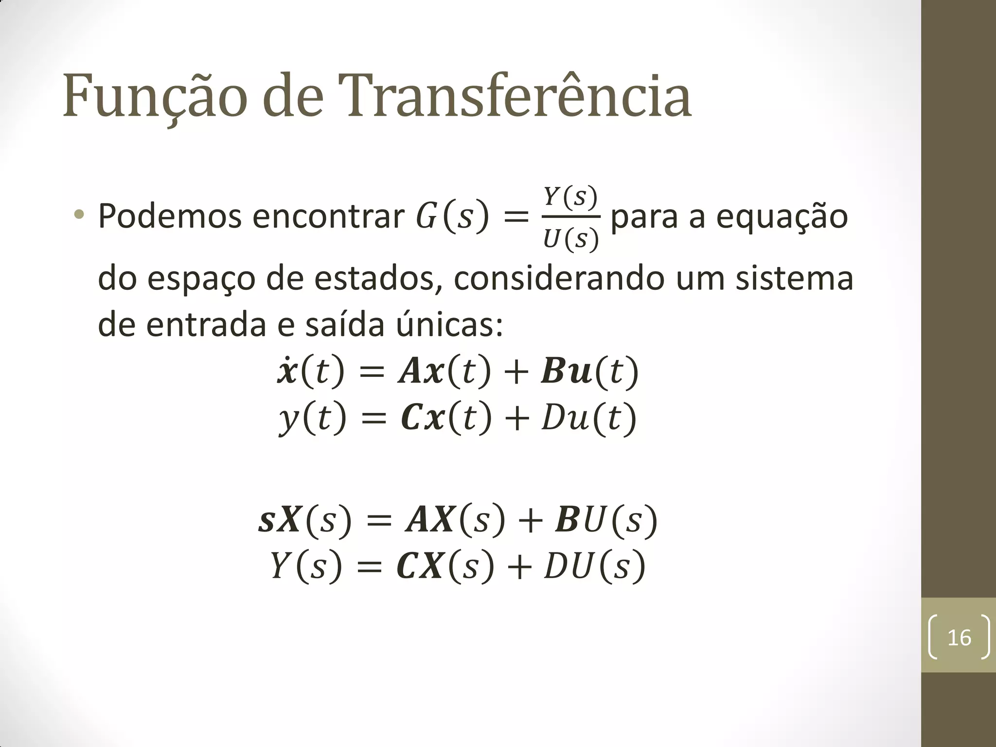 Função de Transferência
• Podemos encontrar 𝐺 𝑠 =
𝑌(𝑠)
𝑈(𝑠)
para a equação
do espaço de estados, considerando um sistema
de entrada e saída únicas:
𝒙 𝑡 = 𝑨𝒙 𝑡 + 𝑩𝒖(𝑡)
𝑦 𝑡 = 𝑪𝒙 𝑡 + 𝐷𝑢(𝑡)
𝒔𝑿(𝑠) = 𝑨𝑿 𝑠 + 𝑩𝑈(𝑠)
𝑌 𝑠 = 𝑪𝑿 𝑠 + 𝐷𝑈 𝑠
16
 