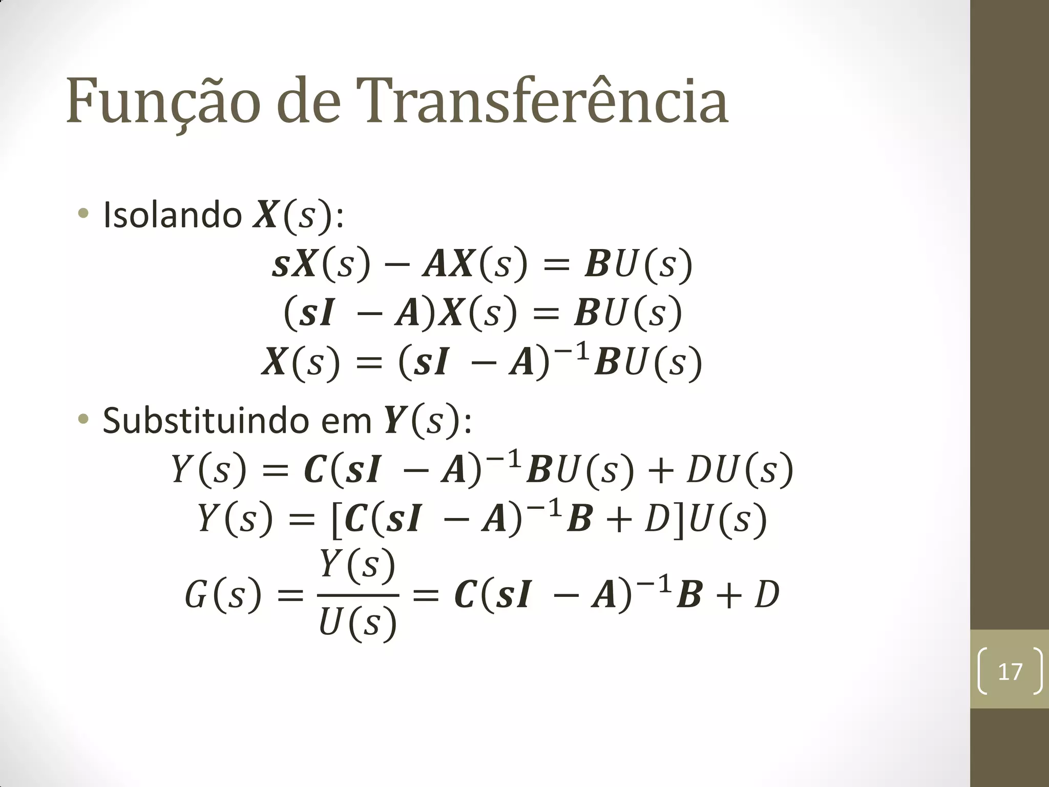 Função de Transferência
• Isolando 𝑿(𝑠):
𝒔𝑿 𝑠 − 𝑨𝑿 𝑠 = 𝑩𝑈(𝑠)
𝒔𝑰 − 𝑨 𝑿 𝑠 = 𝑩𝑈 𝑠
𝑿(𝑠) = 𝒔𝑰 − 𝑨 −1 𝑩𝑈(𝑠)
• Substituindo em 𝒀 𝑠 :
𝑌 𝑠 = 𝑪 𝒔𝑰 − 𝑨 −1 𝑩𝑈(𝑠) + 𝐷𝑈 𝑠
𝑌 𝑠 = [𝑪 𝒔𝑰 − 𝑨 −1 𝑩 + 𝐷]𝑈(𝑠)
𝐺 𝑠 =
𝑌(𝑠)
𝑈(𝑠)
= 𝑪 𝒔𝑰 − 𝑨 −1
𝑩 + 𝐷
17
 