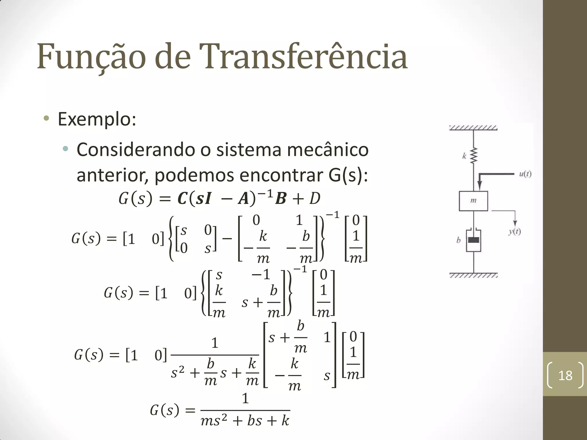 Função de Transferência
• Exemplo:
• Considerando o sistema mecânico
anterior, podemos encontrar G(s):
𝐺 𝑠 = 𝑪 𝒔𝑰 − 𝑨 −1 𝑩 + 𝐷
𝐺 𝑠 = 1 0
𝑠 0
0 𝑠
−
0 1
−
𝑘
𝑚
−
𝑏
𝑚
−1
0
1
𝑚
𝐺 𝑠 = 1 0
𝑠 −1
𝑘
𝑚
𝑠 +
𝑏
𝑚
−1
0
1
𝑚
𝐺 𝑠 = 1 0
1
𝑠2 +
𝑏
𝑚
𝑠 +
𝑘
𝑚
𝑠 +
𝑏
𝑚
1
−
𝑘
𝑚
𝑠
0
1
𝑚
𝐺 𝑠 =
1
𝑚𝑠2 + 𝑏𝑠 + 𝑘
18
 