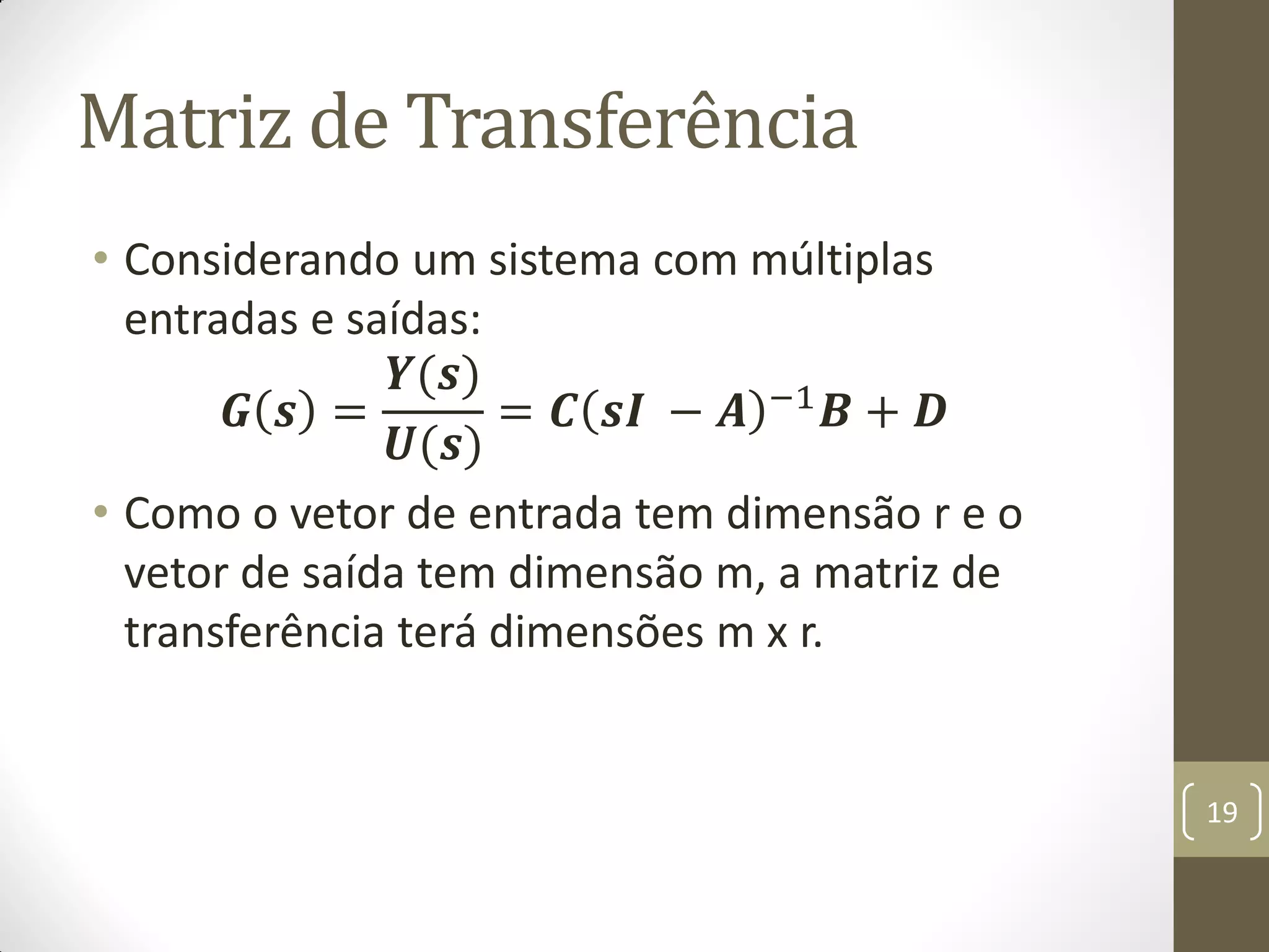 Matriz de Transferência
• Considerando um sistema com múltiplas
entradas e saídas:
𝑮 𝒔 =
𝒀(𝒔)
𝑼(𝒔)
= 𝑪 𝒔𝑰 − 𝑨 −1 𝑩 + 𝑫
• Como o vetor de entrada tem dimensão r e o
vetor de saída tem dimensão m, a matriz de
transferência terá dimensões m x r.
19
 