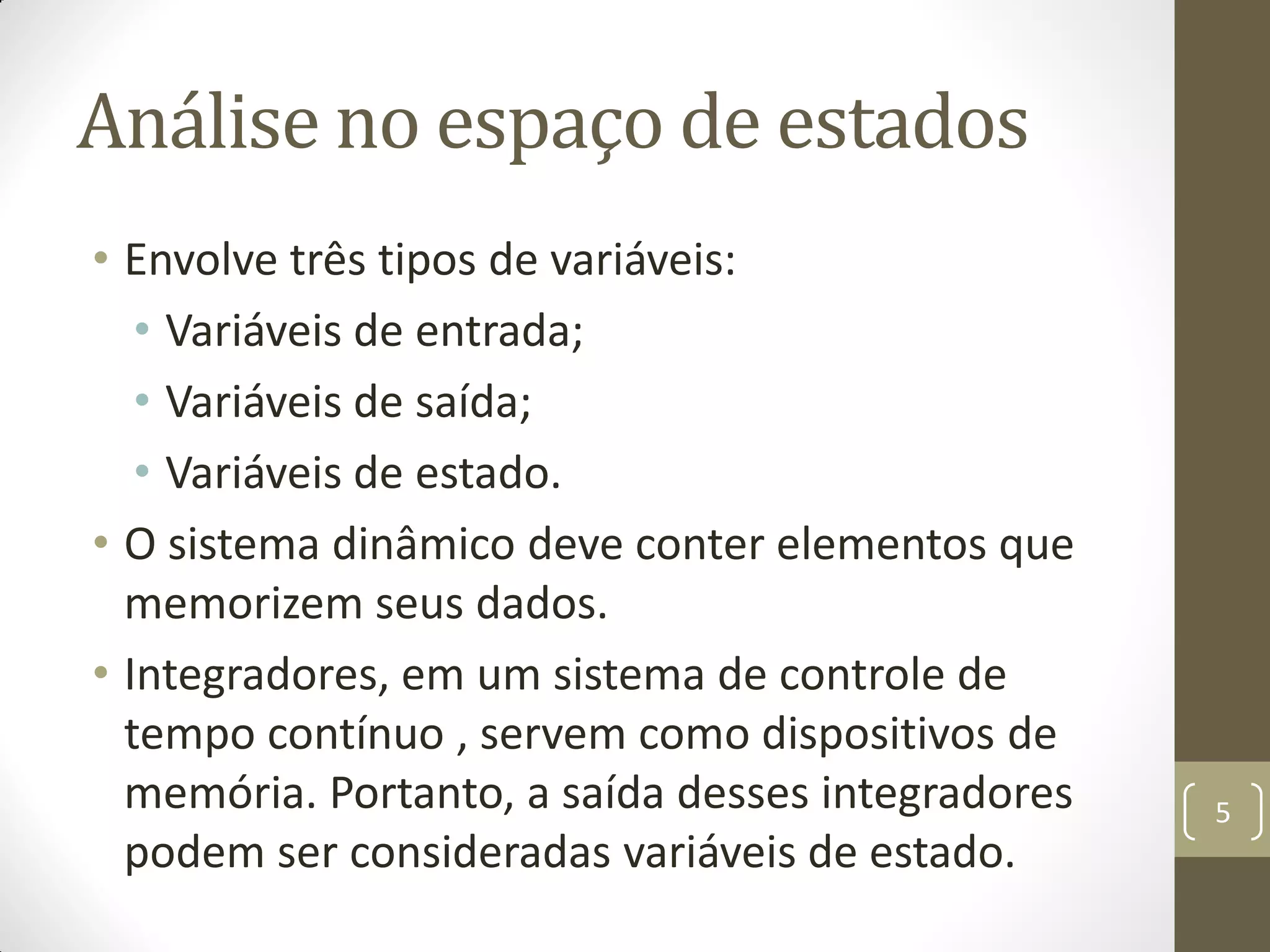 Análise no espaço de estados
• Envolve três tipos de variáveis:
• Variáveis de entrada;
• Variáveis de saída;
• Variáveis de estado.
• O sistema dinâmico deve conter elementos que
memorizem seus dados.
• Integradores, em um sistema de controle de
tempo contínuo , servem como dispositivos de
memória. Portanto, a saída desses integradores
podem ser consideradas variáveis de estado.
5
 