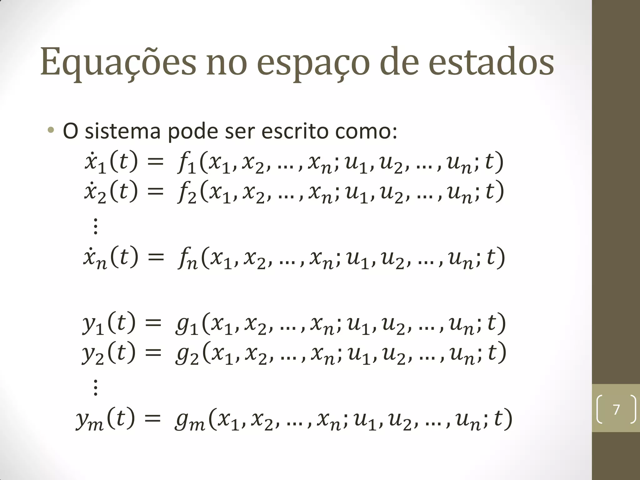 Equações no espaço de estados
• O sistema pode ser escrito como:
𝑥1 𝑡 = 𝑓1(𝑥1, 𝑥2, … , 𝑥 𝑛; 𝑢1, 𝑢2, … , 𝑢 𝑛; 𝑡)
𝑥2 𝑡 = 𝑓2 𝑥1, 𝑥2, … , 𝑥 𝑛; 𝑢1, 𝑢2, … , 𝑢 𝑛; 𝑡
⋮
𝑥 𝑛 𝑡 = 𝑓𝑛(𝑥1, 𝑥2, … , 𝑥 𝑛; 𝑢1, 𝑢2, … , 𝑢 𝑛; 𝑡)
𝑦1 𝑡 = 𝑔1(𝑥1, 𝑥2, … , 𝑥 𝑛; 𝑢1, 𝑢2, … , 𝑢 𝑛; 𝑡)
𝑦2 𝑡 = 𝑔2 𝑥1, 𝑥2, … , 𝑥 𝑛; 𝑢1, 𝑢2, … , 𝑢 𝑛; 𝑡
⋮
𝑦 𝑚 𝑡 = 𝑔 𝑚(𝑥1, 𝑥2, … , 𝑥 𝑛; 𝑢1, 𝑢2, … , 𝑢 𝑛; 𝑡) 7
 