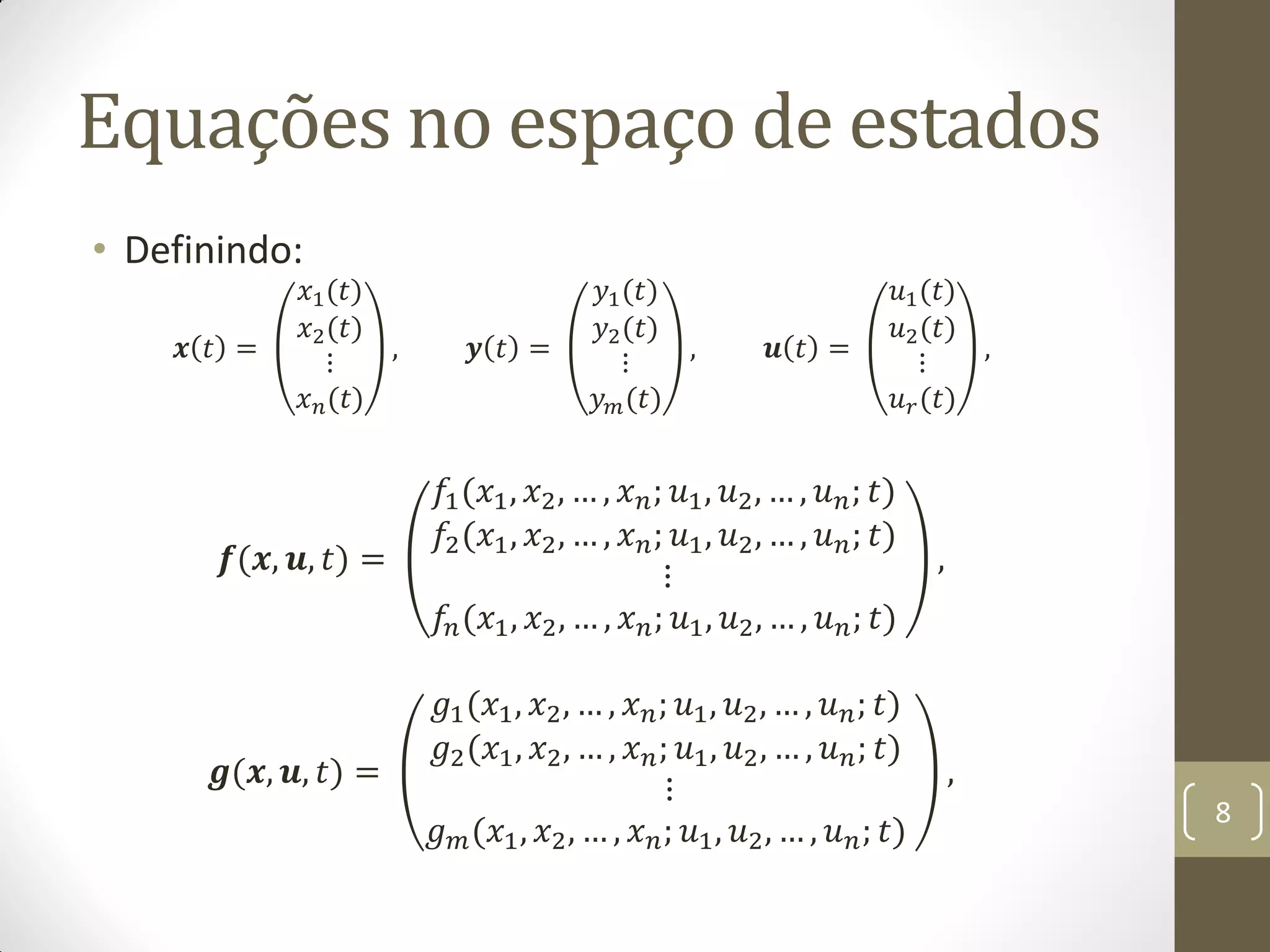 Equações no espaço de estados
• Definindo:
𝒙 𝑡 =
𝑥1(𝑡)
𝑥2(𝑡)
⋮
𝑥 𝑛(𝑡)
, 𝒚 𝑡 =
𝑦1(𝑡)
𝑦2(𝑡)
⋮
𝑦 𝑚(𝑡)
, 𝒖 𝑡 =
𝑢1(𝑡)
𝑢2(𝑡)
⋮
𝑢 𝑟(𝑡)
,
𝒇(𝒙, 𝒖, 𝑡) =
𝑓1(𝑥1, 𝑥2, … , 𝑥 𝑛; 𝑢1, 𝑢2, … , 𝑢 𝑛; 𝑡)
𝑓2(𝑥1, 𝑥2, … , 𝑥 𝑛; 𝑢1, 𝑢2, … , 𝑢 𝑛; 𝑡)
⋮
𝑓𝑛(𝑥1, 𝑥2, … , 𝑥 𝑛; 𝑢1, 𝑢2, … , 𝑢 𝑛; 𝑡)
,
𝒈(𝒙, 𝒖, 𝑡) =
𝑔1(𝑥1, 𝑥2, … , 𝑥 𝑛; 𝑢1, 𝑢2, … , 𝑢 𝑛; 𝑡)
𝑔2(𝑥1, 𝑥2, … , 𝑥 𝑛; 𝑢1, 𝑢2, … , 𝑢 𝑛; 𝑡)
⋮
𝑔 𝑚(𝑥1, 𝑥2, … , 𝑥 𝑛; 𝑢1, 𝑢2, … , 𝑢 𝑛; 𝑡)
,
8
 