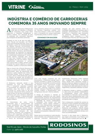 chegada até este patamar. Entre as
novidades implantadas no processo está a
produção semiautomática em carrocerias
isotérmicas e frigoríficas, para transporte
de perecíveis, alimentos resfriados e
congelados. Outra conquista é o Selo
da Associação Nacional dos Fabricantes de
Implementos Rodoviários (Anfir), entidade
que congrega associados e afiliados
ativos, desde micro, pequenas, médias e
grandes empresas, ligadas ao segmento de
transporte de cargas. Estas companhias são
as responsáveis pela fabricação de todos os
implementos rodoviários utilizados no Brasil.
A Rodosinos investe e valoriza o respeito
e a ética junto aos clientes, colaboradores
e fornecedores. Possui uma relação
reconhecida no mercado, comercializando
para todo Brasil, principalmente para o Rio
Grande do Sul, Santa Catarina e Paraná, além
de exportar para o Uruguai.
Para o empresário, a receita de sucesso se
resume em “fazero produto sob medida para
o cliente, atendendo as suas necessidades,
com ótima qualidade e preço justo”.
Mantendo este propósito, Gilberto deseja
continuar buscando inovações, para melhor
atender a clientela, produzindo sempre com
base na sustentabilidade. 
Sucesso e vida longa para a Rodosinos,
que segue construindo a sua história com
determinação e paixão pelo que faz.
VITRINE
Rodosinos Carrocerias e Refrigeração
Ltda. atua na Indústria e Comércio
de Carrocerias para Carga Geral,
Isotérmica e Frigorífica, Refrigeração e
Sistema Uniblok, com destaque de 80%
na  produção das carrocerias frigoríficas
para transporte de alimentos perecíveis. 
Fundada no dia 15 de abril de 1984, no
bairro Rincão do Cascalho, em Portão,
onde está localizada até hoje, iniciou suas
atividades a partir do empreendedorismo
de Gilberto Hünning, ex-funcionário de
uma empresa do mesmo ramo, em Estrela,
cidade onde nasceu; e seu amigo e sócio
Ernesto Ternes. Na época, aproveitando a
oportunidade de expansão no segmento
do transporte, perceberam a possibilidade
de crescimento profissional. O sonho foi
levado adiante motivado pelo desejo
de que esse trabalho ficasse marcado
na trajetória de vida de ambos. “Fabricar
implementos rodoviários e construir
uma marca forte e sólida, sempre esteve
presente nos nossos objetivos e conduziu
o trabalho”, justifica o empresário Gilberto.
Hoje os sócios são a Família Hünning, que
segue os passos de Gilberto, atuante e
determinado, além de apaixonado pela
empresa e pelo trabalho que realiza nas
diferentes frentes. “Está no sangue e no
coração”, afirma. Tanta dedicação, somada
ao trabalho da  equipe, que acreditou no
seu potencial, resultou numa empresa que
é destaque no Brasil e no Mercosul.
A Rodosinos, presente desde a sua
fundação na área de implementos
para o transporte,  expandiu, surgindo
a  necessidade de ampliação, logo nos
primeiros anos. No início, a área era
de 20.000 m², sendo 1.000 m² de área
construída. “Atualmente temos 48.000 m2,
sendo 10.000 m2 de área construída, onde
contamos com uma estrutura elaborada
para melhor atender o desenvolvimento
de produtos e o atendimento ao cliente”,
registra Gilberto.
O crescimento do setor, como
fornecedor para o deslocamento de
cargas, possibilitou,  em 1996, expandir
a atuação. Dentro deste contexto, foi
adquirida a tecnologia italiana Uniblok,
para a fabricação de câmaras frigoríficas,
câmaras estilo europeu do tipo
monobloco, somente com longarinas no
chassi e sem esqueleto, elevando assim
a produção a outro patamar nesse setor.
“Nestes anos de muito trabalho, dedicação
e busca de tecnologia avançada, a
INDÚSTRIA E COMÉRCIO DE CARROCERIAS
COMEMORA 35 ANOS INOVANDO SEMPRE
Rod RS 240, 6500 - Rincão do Cascalho, Portão
Fone: (51) 3562.1166
nossa empresa destaca-se na produção
de Câmaras Frigoríficas Uniblok, com
know-how italiano, a linha mais moderna
para o transporte de cargas paletizadas
frigorificadas já feita no Brasil”, explica.  
 
EXPANDINDO COM QUALIDADE
Com uma equipe composta por 100
funcionários, a Rodosinos atende todo o
território brasileiro e países do Mercosul.
“Produzimos,atualmente,umalinhavariada
de produtos como: Carrocerias Furgão
para Carga Geral, Carrocerias Lonadas
tipo Sider, Câmaras Frigoríficas modelo
Uniblok, Câmaras Frigoríficas Sorveteiras
modelo Uniblok e equipamentos para
Refrigeração Veicular”, informa Gilberto.
A missão da empresa  é “atender as
necessidades específicas de cada cliente,
desenvolvendo produtos de inquestionável
qualidade,mantendoumaculturaderespeito
e dignidade de nossos colaboradores
e sociedade”. Para cumprir com este
compromisso alguns valores norteiam o
trabalho, como planejamento, organização
e desenvolvimento, com foco no cliente,
garantindo assim segurança, conforto e
um ótimo custo-benefício, assegurando
excelência nos produtos, fidelizando a marca
Rodosinos. 
Nestes35anosdeexistência,muitosdesafios
foram vencidos, mas certamente momentos
especiais marcaram decisivamente a
75 - Março / Abril 2019
A
 