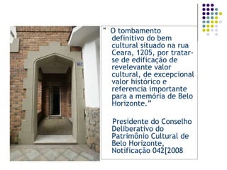 “  O tombamento definitivo do bem cultural situado na rua Ceara, 1205, por tratar-se de edificação de revelevante valor cultural, de excepcional valor histórico e referencia importante para a memória de Belo Horizonte.”    Presidente do Conselho Deliberativo do Patrimônio Cultural de Belo Horizonte, Notificação 042[2008