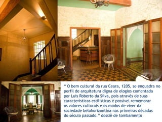 “ O bem cultural da rua Ceara, 1205, se enquadra noperfil de arquitetura digna de elogios comentadapor Luis Roberto da Silva, pois através de suascaracterísticas estilísticas é possível rememoraros valores culturais e os modos de viver da sociedade belohorizontina nas primeiras décadasdo século passado.” dossiê de tombamento