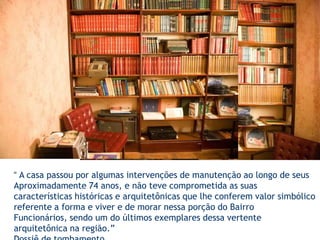 “ A casa passou por algumas intervenções de manutenção ao longo de seusAproximadamente 74 anos, e não teve comprometida as suas características históricas e arquitetônicas que lhe conferem valor simbólico referente a forma e viver e de morar nessa porção do Bairro Funcionários, sendo um do últimos exemplares dessa vertente arquitetônica na região.” Dossiê de tombamento