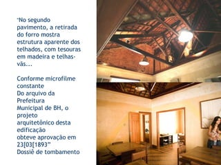 “No segundo pavimento, a retirada do forro mostra estrutura aparente dos telhados, com tesouras em madeira e telhas-vãs...Conforme microfilme constanteDo arquivo da Prefeitura Municipal de BH, o projetoarquitetônico desta edificaçãoobteve aprovação em 23[03[1893”Dossiê de tombamento