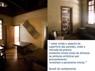 “ notar ainda o aspecto da superfície das paredes, onde a retirada da pinturaexistente revela sinais de afrescos ou pinturas artísticas que provavelmenterevestiam o paramento inicial.”Dossiê de tombamento