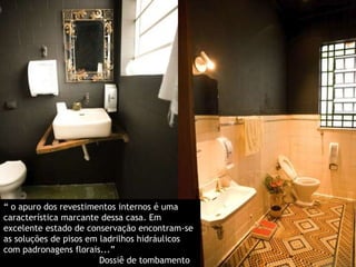 “ o apuro dos revestimentos internos é uma característica marcante dessa casa. Em excelente estado de conservação encontram-se as soluções de pisos em ladrilhos hidráulicos com padronagens florais...”                                     Dossiê de tombamento