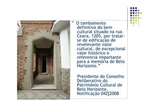 “ O tombamento
  definitivo do bem
  cultural situado na rua
  Ceara, 1205, por tratar-
  se de edificação de
  revelevante valor
  cultural, de excepcional
  valor histórico e
  referencia importante
  para a memória de Belo
  Horizonte.”

  Presidente do Conselho
  Deliberativo do
  Patrimônio Cultural de
  Belo Horizonte,
  Notificação 042[2008
 