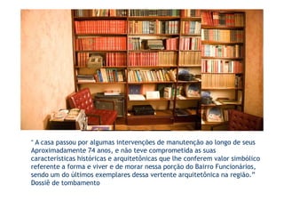 “ A casa passou por algumas intervenções de manutenção ao longo de seus
Aproximadamente 74 anos, e não teve comprometida as suas
características históricas e arquitetônicas que lhe conferem valor simbólico
referente a forma e viver e de morar nessa porção do Bairro Funcionários,
sendo um do últimos exemplares dessa vertente arquitetônica na região.”
Dossiê de tombamento
 