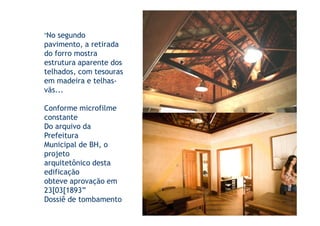 “No segundo
pavimento, a retirada
do forro mostra
estrutura aparente dos
telhados, com tesouras
em madeira e telhas-
vãs...

Conforme microfilme
constante
Do arquivo da
Prefeitura
Municipal de BH, o
projeto
arquitetônico desta
edificação
obteve aprovação em
23[03[1893”
Dossiê de tombamento
 