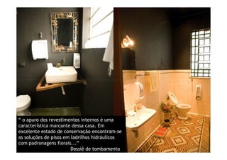 “ o apuro dos revestimentos internos é uma
característica marcante dessa casa. Em
excelente estado de conservação encontram-se
as soluções de pisos em ladrilhos hidráulicos
com padronagens florais...”
                        Dossiê de tombamento
 